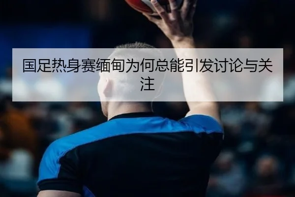 国足热身赛缅甸为何总能引发讨论与关注