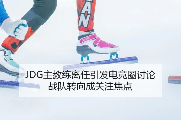 JDG主教练离任引发电竞圈讨论 战队转向成关注焦点